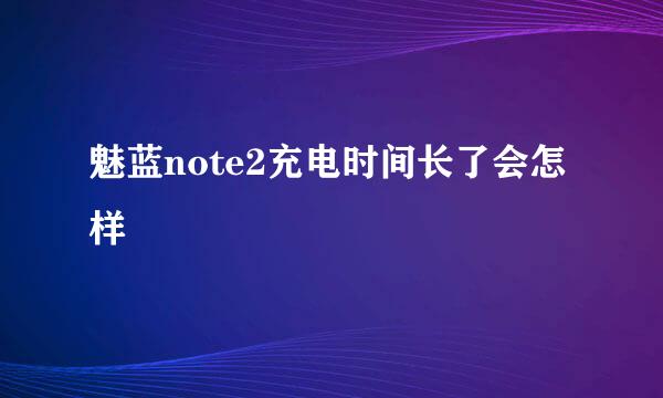 魅蓝note2充电时间长了会怎样