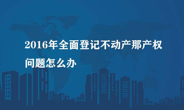 2016年全面登记不动产那产权问题怎么办