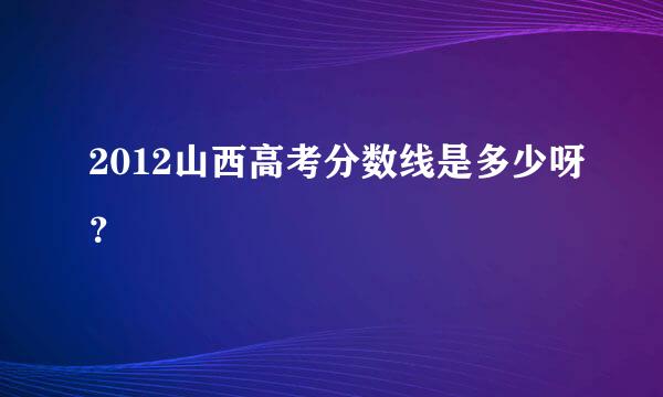 2012山西高考分数线是多少呀？