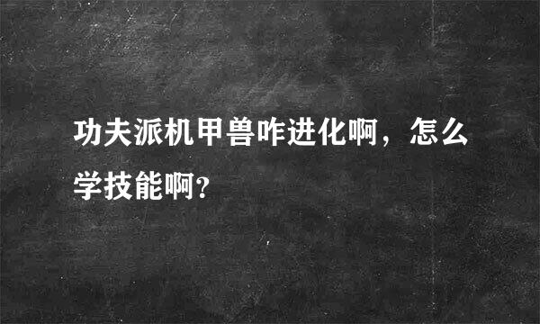 功夫派机甲兽咋进化啊，怎么学技能啊？