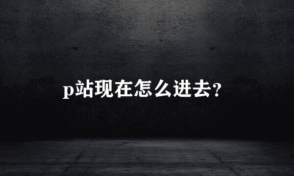 p站现在怎么进去？