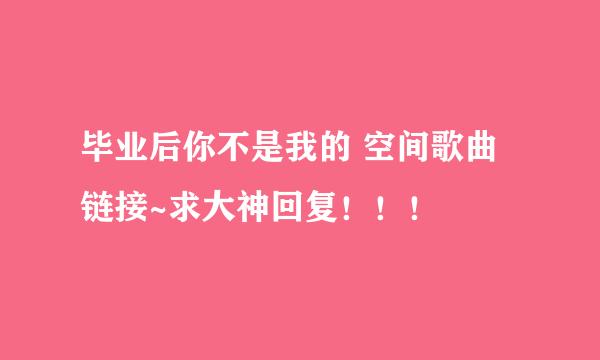 毕业后你不是我的 空间歌曲链接~求大神回复！！！