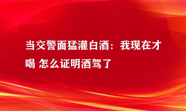 当交警面猛灌白酒：我现在才喝 怎么证明酒驾了