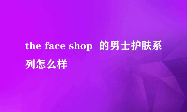 the face shop  的男士护肤系列怎么样