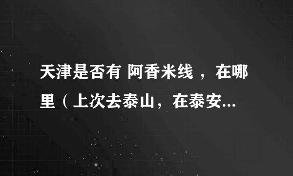 天津是否有 阿香米线 ，在哪里（上次去泰山，在泰安吃的 阿香米线 很好吃）店面类似于 kfc 之类的快餐店