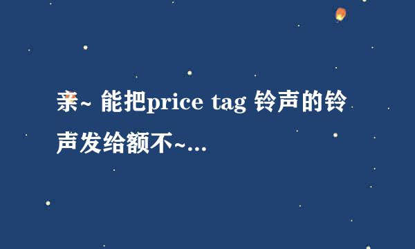 亲~ 能把price tag 铃声的铃声发给额不~ 要去掉前奏的那种呢~~ 灰常谢谢啦O(∩_∩)O~