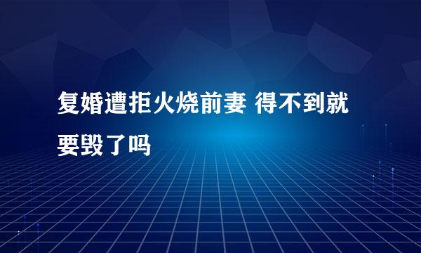 复婚遭拒火烧前妻 得不到就要毁了吗