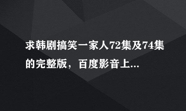 求韩剧搞笑一家人72集及74集的完整版，百度影音上看的不是完整的