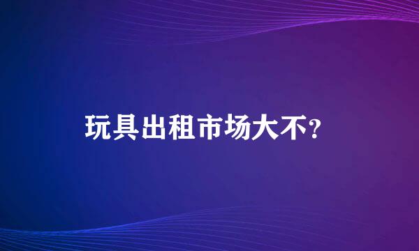 玩具出租市场大不？