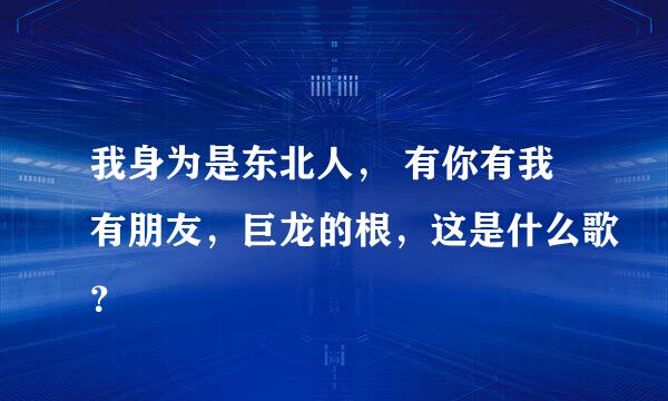 我身为是东北人， 有你有我有朋友，巨龙的根，这是什么歌？