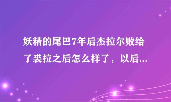 妖精的尾巴7年后杰拉尔败给了裘拉之后怎么样了，以后会不会经常出场啊，还有乌尔提亚，她喜欢谁