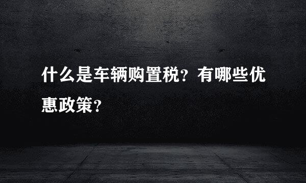 什么是车辆购置税？有哪些优惠政策？