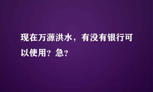 现在万源洪水，有没有银行可以使用？急？