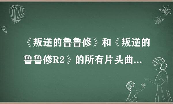 《叛逆的鲁鲁修》和《叛逆的鲁鲁修R2》的所有片头曲和片尾曲都叫什么名字啊