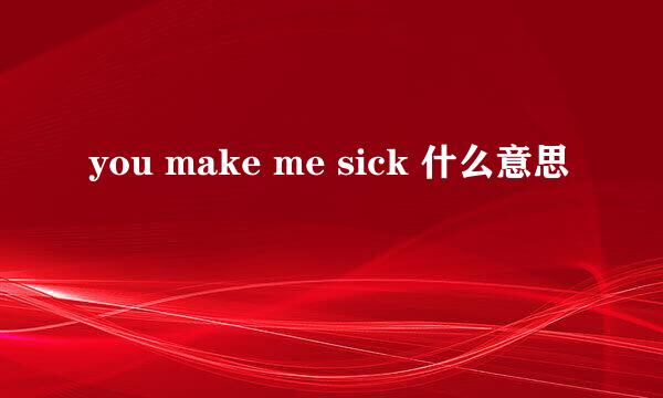 you make me sick 什么意思