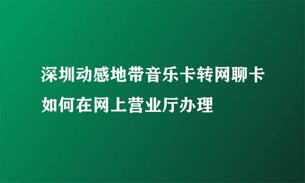 深圳动感地带音乐卡转网聊卡如何在网上营业厅办理