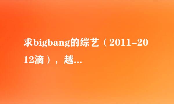 求bigbang的综艺（2011-2012滴），越多越好。再此感谢