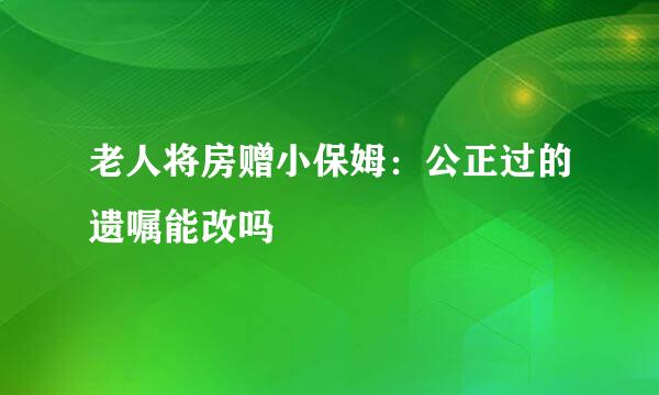 老人将房赠小保姆：公正过的遗嘱能改吗