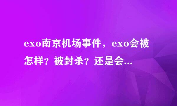 exo南京机场事件，exo会被怎样？被封杀？还是会被怎么样？