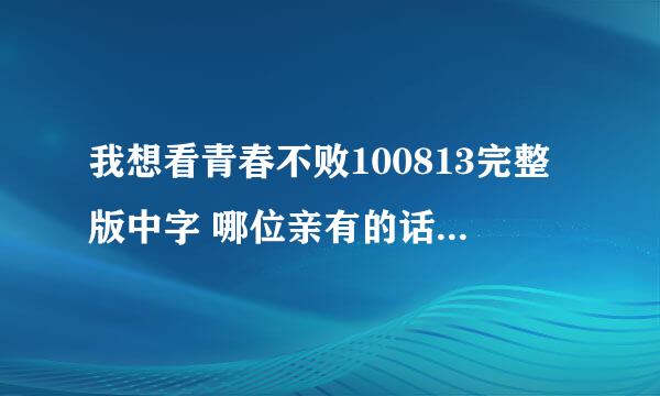 我想看青春不败100813完整版中字 哪位亲有的话可以发给我 谢谢咯