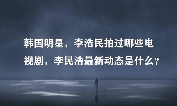 韩国明星，李浩民拍过哪些电视剧，李民浩最新动态是什么？