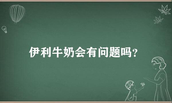 伊利牛奶会有问题吗？