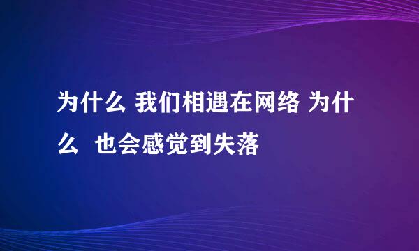 为什么 我们相遇在网络 为什么  也会感觉到失落