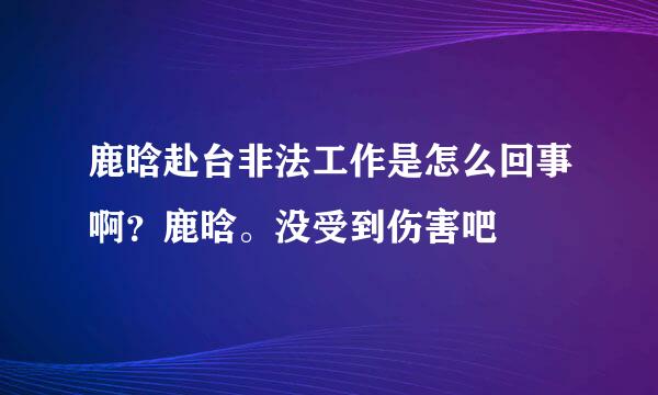 鹿晗赴台非法工作是怎么回事啊？鹿晗。没受到伤害吧