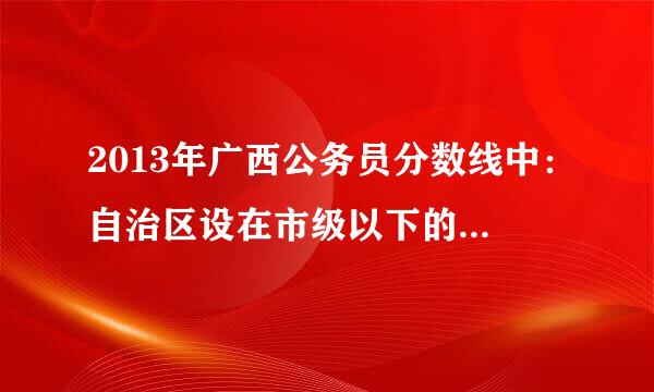 2013年广西公务员分数线中：自治区设在市级以下的直属机构包括哪些？我当时报的是区直招，我是属哪个？