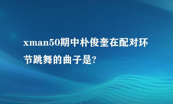 xman50期中朴俊奎在配对环节跳舞的曲子是?