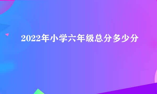 2022年小学六年级总分多少分