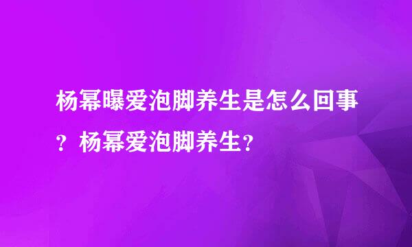 杨幂曝爱泡脚养生是怎么回事？杨幂爱泡脚养生？