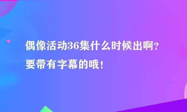 偶像活动36集什么时候出啊？要带有字幕的哦！