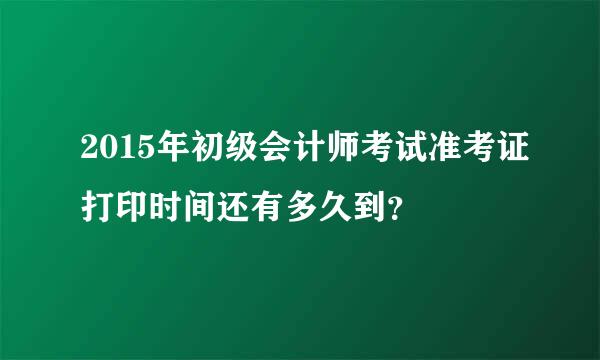 2015年初级会计师考试准考证打印时间还有多久到？