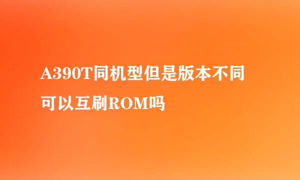 A390T同机型但是版本不同 可以互刷ROM吗