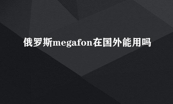 俄罗斯megafon在国外能用吗