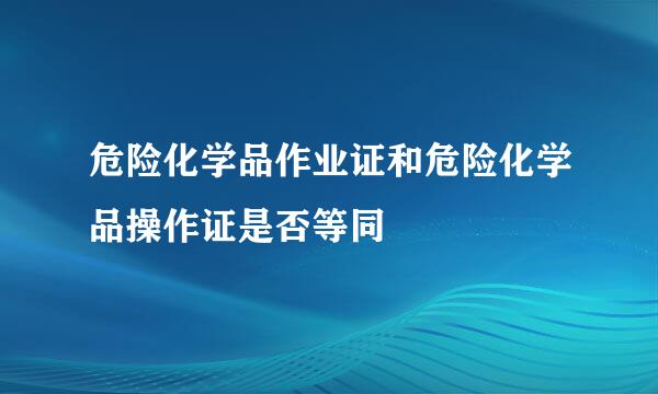 危险化学品作业证和危险化学品操作证是否等同