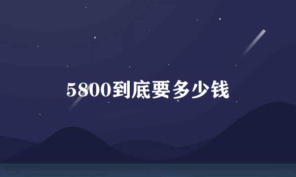 5800到底要多少钱