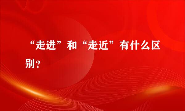 “走进”和“走近”有什么区别？