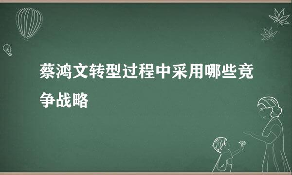 蔡鸿文转型过程中采用哪些竞争战略