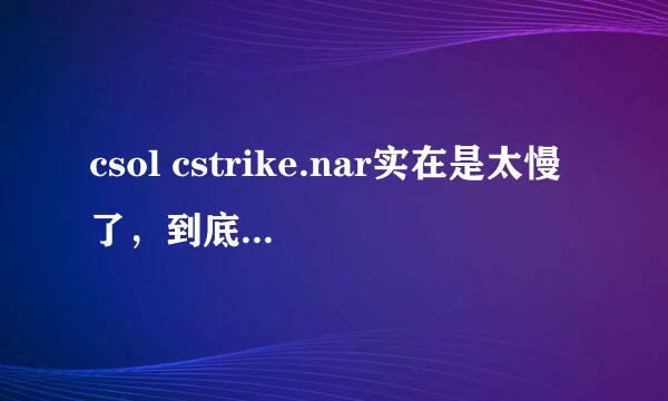 csol cstrike.nar实在是太慢了，到底为什么啊？