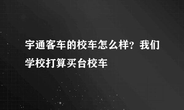 宇通客车的校车怎么样？我们学校打算买台校车