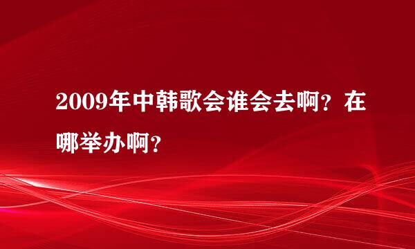 2009年中韩歌会谁会去啊？在哪举办啊？