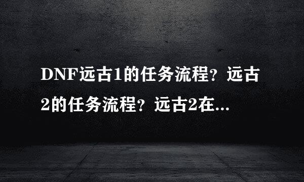 DNF远古1的任务流程？远古2的任务流程？远古2在哪里接？做远古2用不用完成远古1？