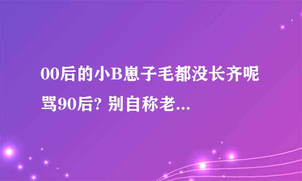 00后的小B崽子毛都没长齐呢 骂90后? 别自称老子自称爹的 你还没那本事呢 都还给人当孙子呢 就被出来蛋B了