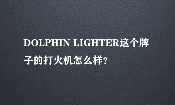 DOLPHIN LIGHTER这个牌子的打火机怎么样？