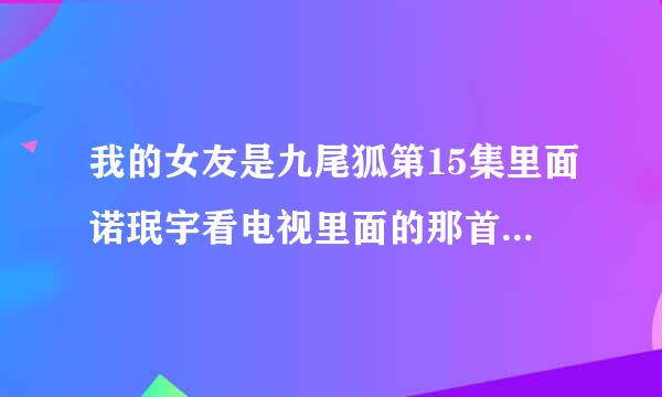 我的女友是九尾狐第15集里面诺珉宇看电视里面的那首歌叫什么?