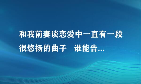 和我前妻谈恋爱中一直有一段很悠扬的曲子   谁能告诉我下叫什么。。。跪谢！