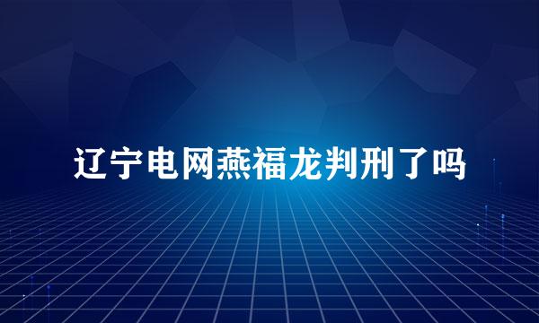 辽宁电网燕福龙判刑了吗