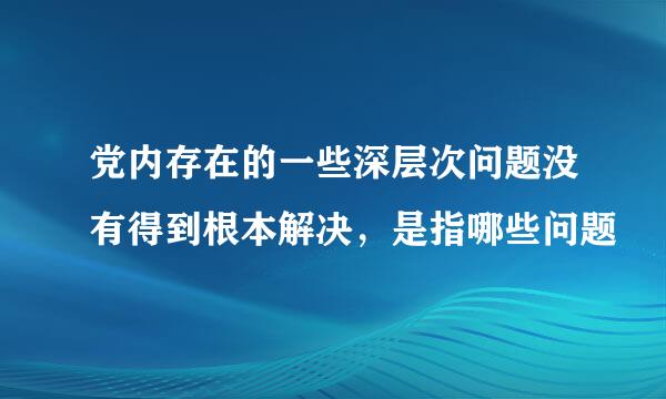 党内存在的一些深层次问题没有得到根本解决，是指哪些问题